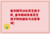 备孕期可以吃灵芝孢子粉_备孕期间食用灵芝孢子粉的益处与注意事项)