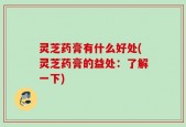 灵芝药膏有什么好处(灵芝药膏的益处：了解一下)