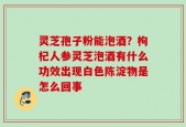 灵芝孢子粉能泡酒？枸杞人参灵芝泡酒有什么功效出现白色陈淀物是怎么回事
