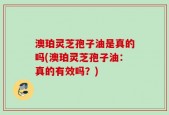 澳珀灵芝孢子油是真的吗(澳珀灵芝孢子油：真的有效吗？)