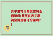 月子里可以用灵芝吗会回奶吗(灵芝在月子期间会促进乳汁分泌吗？)