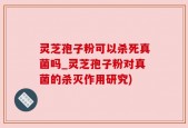 灵芝孢子粉可以杀死真菌吗_灵芝孢子粉对真菌的杀灭作用研究)