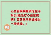 心血管疾病能灵芝孢子粉么(能治疗心血管疾病？灵芝孢子粉或成为一种选择。)