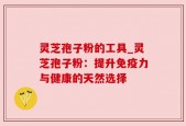 灵芝孢子粉的工具_灵芝孢子粉：提升免疫力与健康的天然选择