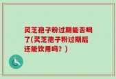 灵芝孢子粉过期能否喝了(灵芝孢子粉过期后还能饮用吗？)