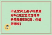 济正堂灵芝孢子粉质量好吗(济正堂灵芝孢子粉质量搭配优质，你值得拥有)