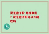 灵芝孢子粉 月经紊乱？灵芝孢子粉可以长期吃吗