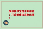 酸奶拌灵芝孢子粉推荐？打造健康饮食新选择？