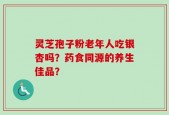 灵芝孢子粉老年人吃银杏吗？药食同源的养生佳品？
