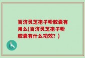 百济灵芝孢子粉胶囊有用么(百济灵芝孢子粉胶囊有什么功效？)