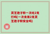 灵芝孢子粉一次吃2克行吗(一次食用2克灵芝孢子粉安全吗)