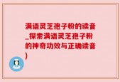 满语灵芝孢子粉的读音_探索满语灵芝孢子粉的神奇功效与正确读音)