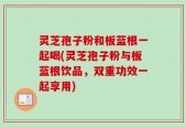 灵芝孢子粉和板蓝根一起喝(灵芝孢子粉与板蓝根饮品，双重功效一起享用)