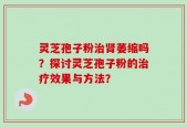 灵芝孢子粉治肾萎缩吗？探讨灵芝孢子粉的治疗效果与方法？