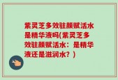 紫灵芝多效驻颜赋活水是精华液吗(紫灵芝多效驻颜赋活水：是精华液还是滋润水？)