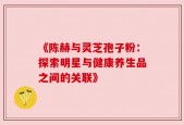 《陈赫与灵芝孢子粉：探索明星与健康养生品之间的关联》