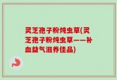 灵芝孢子粉炖虫草(灵芝孢子粉炖虫草——补血益气滋养佳品)