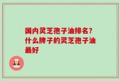 国内灵芝孢子油排名？什么牌子的灵芝孢子油最好