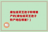 康怡道灵芝孢子粉哪里产的(康怡道灵芝孢子粉产地在哪里？)