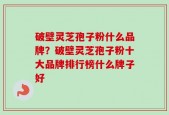 破壁灵芝孢子粉什么品牌？破壁灵芝孢子粉十大品牌排行榜什么牌子好