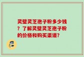 灵璧灵芝孢子粉多少钱？了解灵璧灵芝孢子粉的价格和购买渠道？