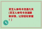 灵芝人参玛卡泡酒几天(灵芝人参玛卡泡酒酿制详情，让你轻松掌握！)