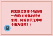 树舌跟灵芝哪个功效强一点呢(对身体的好处来说，树舌和灵芝中哪个更为强效？)