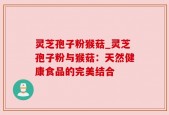 灵芝孢子粉猴菇_灵芝孢子粉与猴菇：天然健康食品的完美结合