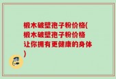 椴木破壁孢子粉价格(椴木破壁孢子粉价格 让你拥有更健康的身体)