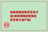 湖南湘雅创智灵芝孢子油(湖南湘雅创智推出灵芝孢子油产品)