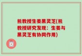 熊教授生姜黑灵芝(熊教授研究发现：生姜与黑灵芝有协同作用)