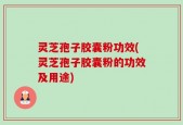 灵芝孢子胶囊粉功效(灵芝孢子胶囊粉的功效及用途)