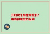 开封灵芝细胞破壁机？破壳和破壁的区别