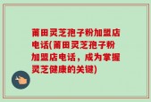 莆田灵芝孢子粉加盟店电话(莆田灵芝孢子粉加盟店电话，成为掌握灵芝健康的关键)