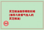 灵芝精油推荐哪款好闻(推荐几款香气怡人的灵芝精油)
