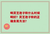 喝灵芝孢子粉什么时候喝好？灵芝孢子粉的正确食用方法？
