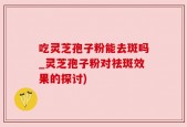 吃灵芝孢子粉能去斑吗_灵芝孢子粉对祛斑效果的探讨)