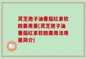 灵芝孢子油番茄红素软胶囊用量(灵芝孢子油番茄红素软胶囊用法用量简介)