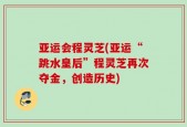 亚运会程灵芝(亚运“跳水皇后”程灵芝再次夺金，创造历史)