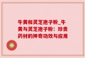 牛黄和灵芝孢子粉_牛黄与灵芝孢子粉：珍贵药材的神奇功效与应用