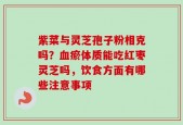 紫菜与灵芝孢子粉相克吗？血瘀体质能吃红枣灵芝吗，饮食方面有哪些注意事项