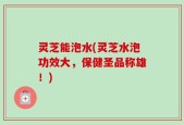 灵芝能泡水(灵芝水泡功效大，保健圣品称雄！)