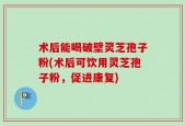 术后能喝破壁灵芝孢子粉(术后可饮用灵芝孢子粉，促进康复)
