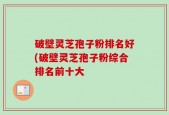 破壁灵芝孢子粉排名好(破壁灵芝孢子粉综合排名前十大
