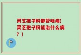 灵芝孢子粉都管啥病(灵芝孢子粉能治什么病？)