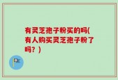 有灵芝孢子粉买的吗(有人购买灵芝孢子粉了吗？)