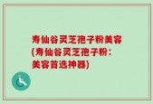 寿仙谷灵芝孢子粉美容(寿仙谷灵芝孢子粉：美容首选神器)