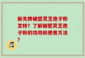 新先牌破壁灵芝孢子粉怎样？了解破壁灵芝孢子粉的功效和使用方法？