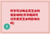 怀孕可以喝点灵芝水吗有影响吗(怀孕期间可以饮用灵芝水吗影响大吗)