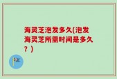 海灵芝泡发多久(泡发海灵芝所需时间是多久？)